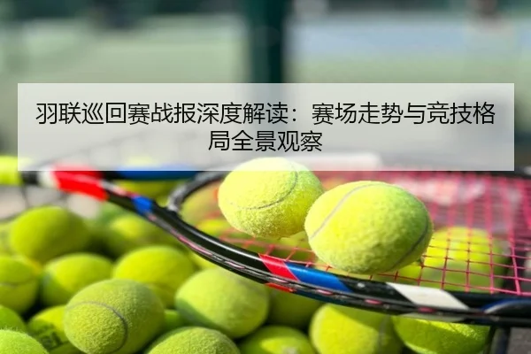 羽联巡回赛战报深度解读：赛场走势与竞技格局全景观察