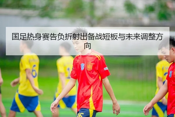 国足热身赛告负折射出备战短板与未来调整方向