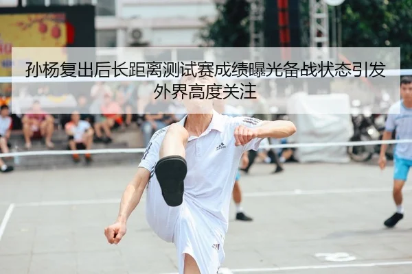 孙杨复出后长距离测试赛成绩曝光备战状态引发外界高度关注