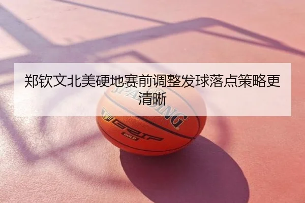 郑钦文北美硬地赛前调整发球落点策略更清晰