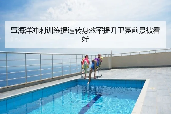 覃海洋冲刺训练提速转身效率提升卫冕前景被看好