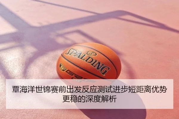 覃海洋世锦赛前出发反应测试进步短距离优势更稳的深度解析