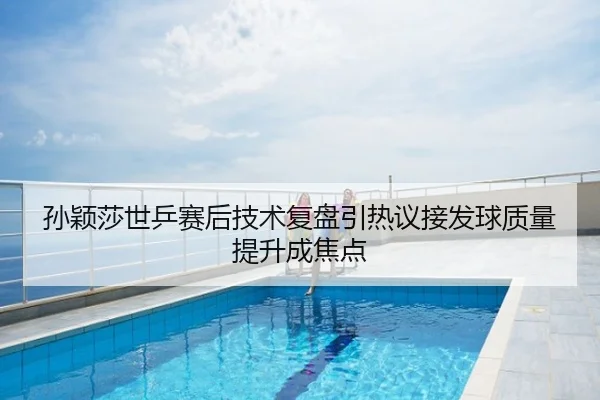 孙颖莎世乒赛后技术复盘引热议接发球质量提升成焦点