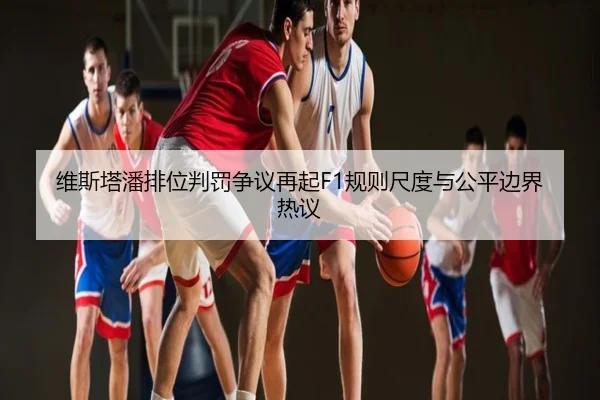 维斯塔潘排位判罚争议再起F1规则尺度与公平边界热议