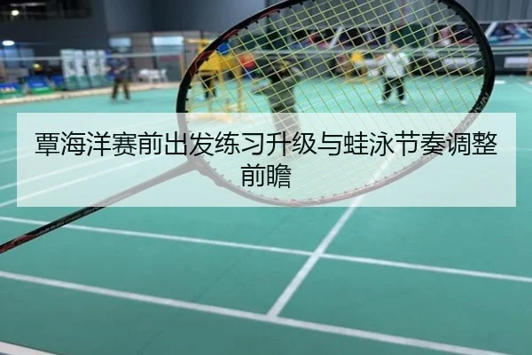 覃海洋赛前出发练习升级与蛙泳节奏调整前瞻