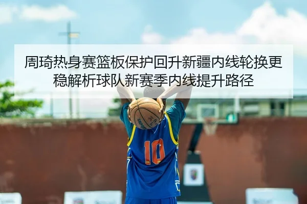 周琦热身赛篮板保护回升新疆内线轮换更稳解析球队新赛季内线提升路径